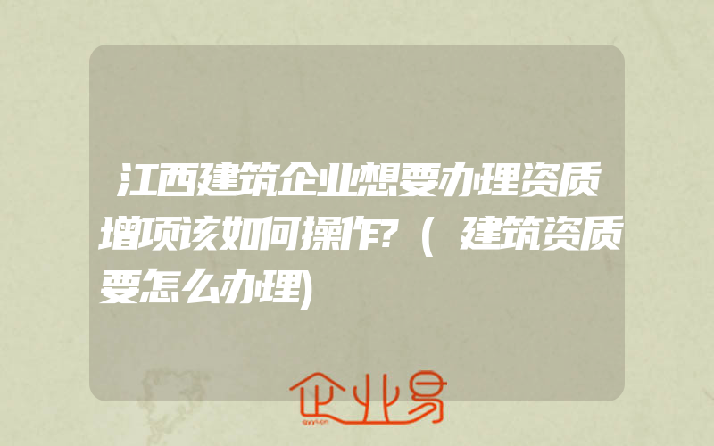 江西建筑企业想要办理资质增项该如何操作?(建筑资质要怎么办理)