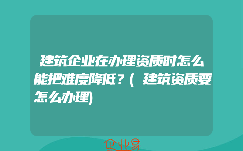 建筑企业在办理资质时怎么能把难度降低？(建筑资质要怎么办理)