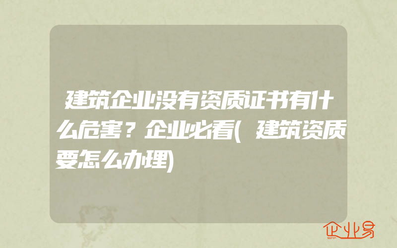 建筑企业没有资质证书有什么危害？企业必看(建筑资质要怎么办理)