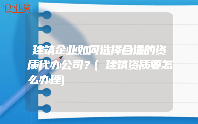 建筑企业如何选择合适的资质代办公司？(建筑资质要怎么办理)