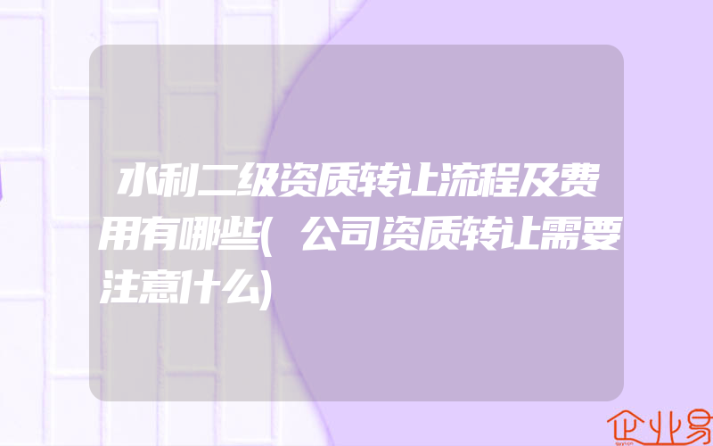 水利二级资质转让流程及费用有哪些(公司资质转让需要注意什么)