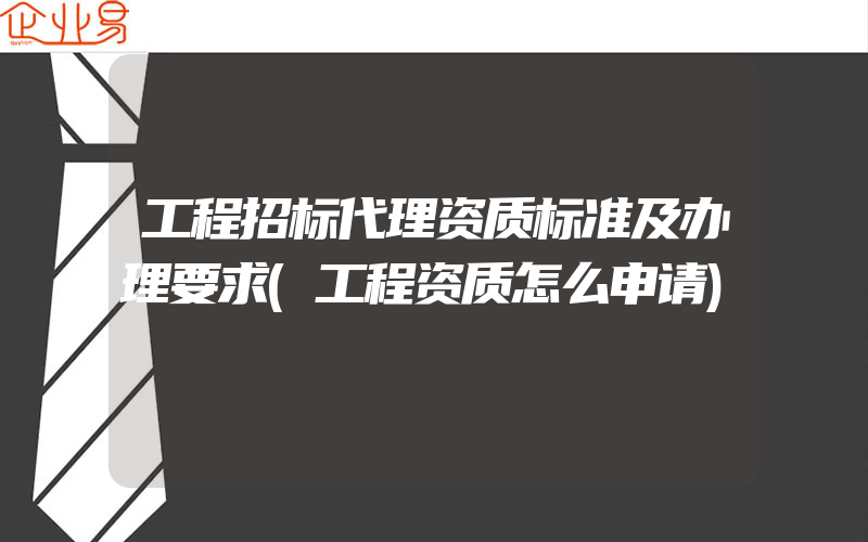 工程招标代理资质标准及办理要求(工程资质怎么申请)