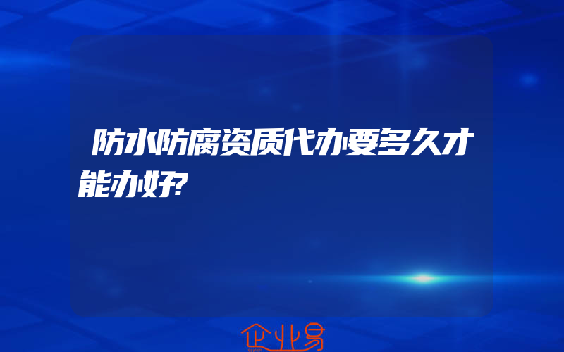 防水防腐资质代办要多久才能办好?