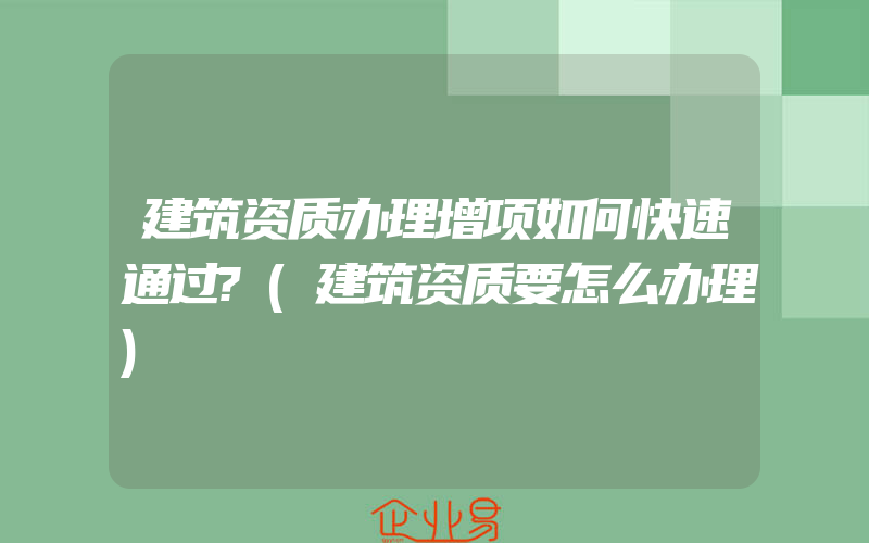 建筑资质办理增项如何快速通过?(建筑资质要怎么办理)