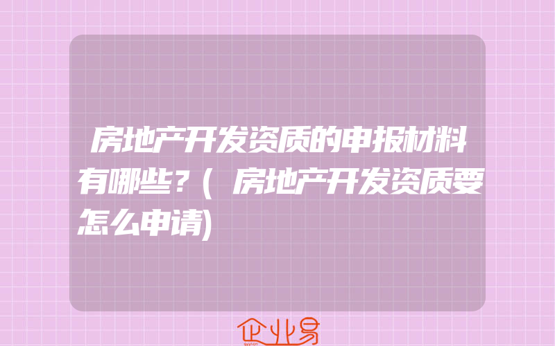 房地产开发资质的申报材料有哪些？(房地产开发资质要怎么申请)