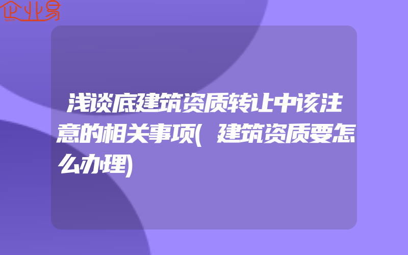 浅谈底建筑资质转让中该注意的相关事项(建筑资质要怎么办理)