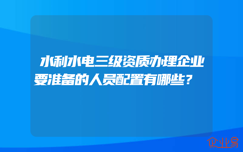 水利水电三级资质办理企业要准备的人员配置有哪些？