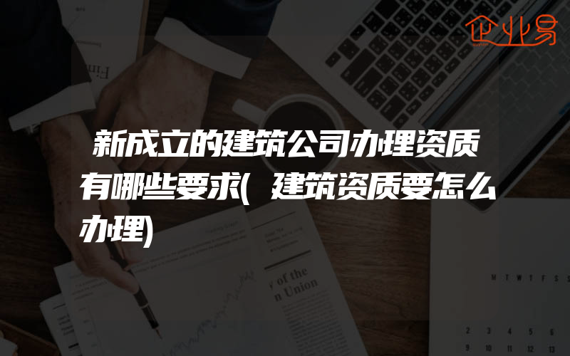 新成立的建筑公司办理资质有哪些要求(建筑资质要怎么办理)