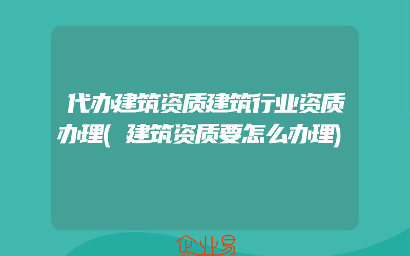 代办建筑资质建筑行业资质办理(建筑资质要怎么办理)