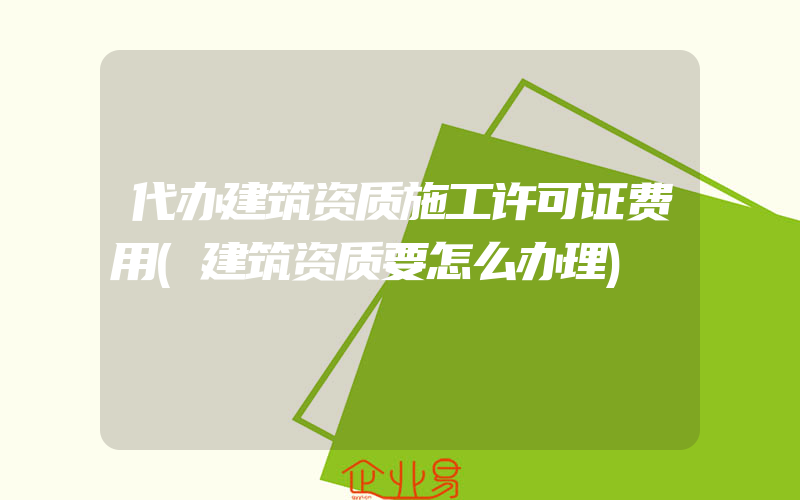 代办建筑资质施工许可证费用(建筑资质要怎么办理)