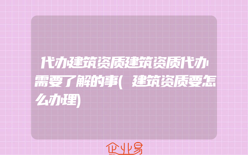 代办建筑资质建筑资质代办需要了解的事(建筑资质要怎么办理)