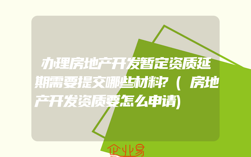 办理房地产开发暂定资质延期需要提交哪些材料?(房地产开发资质要怎么申请)