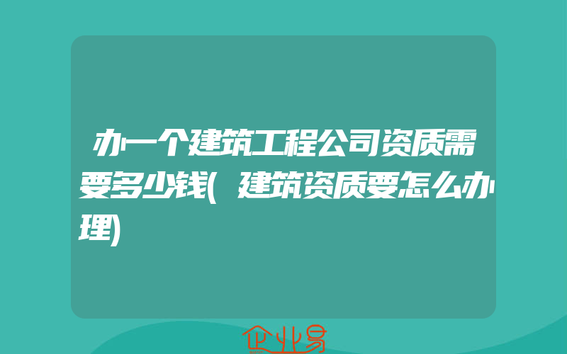 办一个建筑工程公司资质需要多少钱(建筑资质要怎么办理)