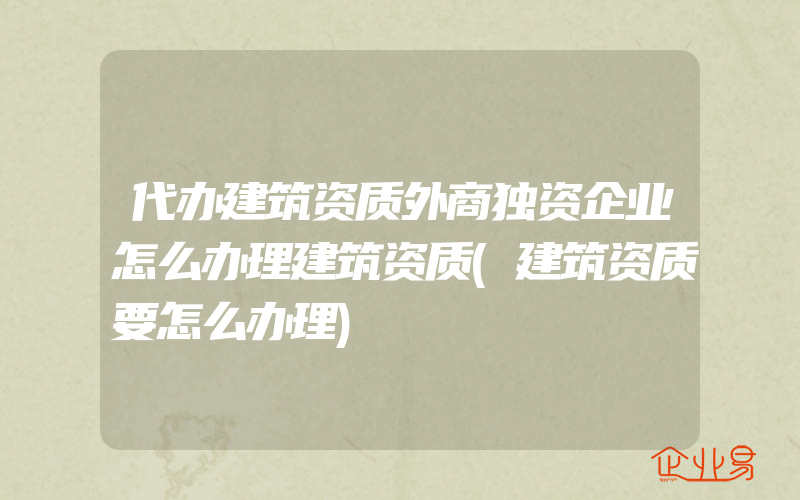 代办建筑资质外商独资企业怎么办理建筑资质(建筑资质要怎么办理)