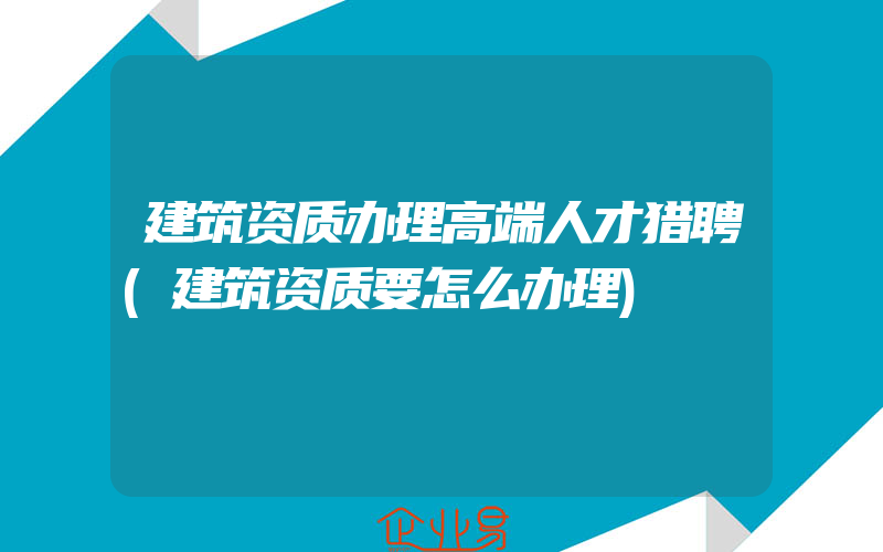 建筑资质办理高端人才猎聘(建筑资质要怎么办理)