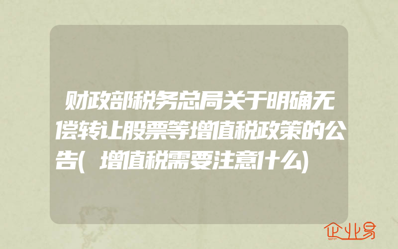 财政部税务总局关于明确无偿转让股票等增值税政策的公告(增值税需要注意什么)