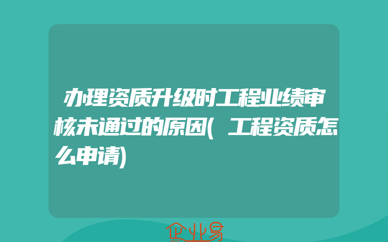 办理资质升级时工程业绩审核未通过的原因(工程资质怎么申请)