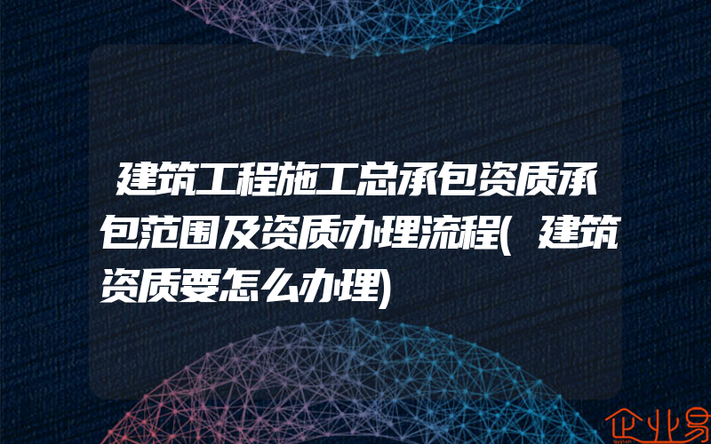 建筑工程施工总承包资质承包范围及资质办理流程(建筑资质要怎么办理)