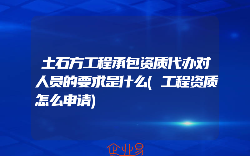 土石方工程承包资质代办对人员的要求是什么(工程资质怎么申请)