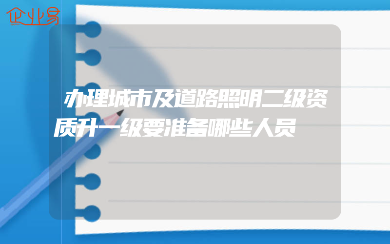 办理城市及道路照明二级资质升一级要准备哪些人员