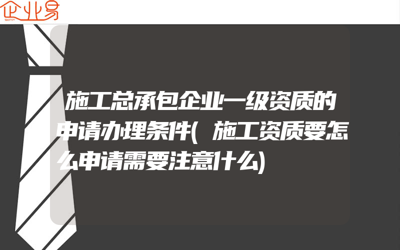 施工总承包企业一级资质的申请办理条件(施工资质要怎么申请需要注意什么)