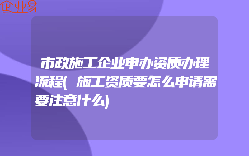 市政施工企业申办资质办理流程(施工资质要怎么申请需要注意什么)