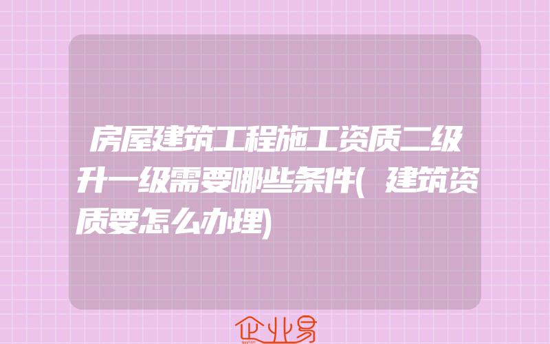 房屋建筑工程施工资质二级升一级需要哪些条件(建筑资质要怎么办理)