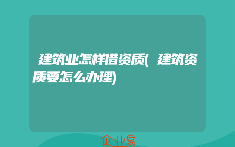 建筑业怎样借资质(建筑资质要怎么办理)