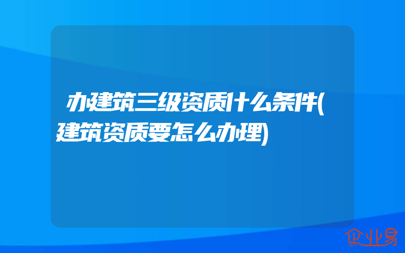 办建筑三级资质什么条件(建筑资质要怎么办理)