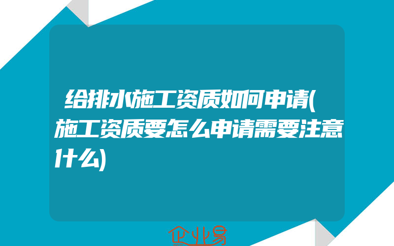 给排水施工资质如何申请(施工资质要怎么申请需要注意什么)