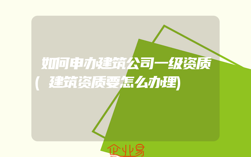 如何申办建筑公司一级资质(建筑资质要怎么办理)