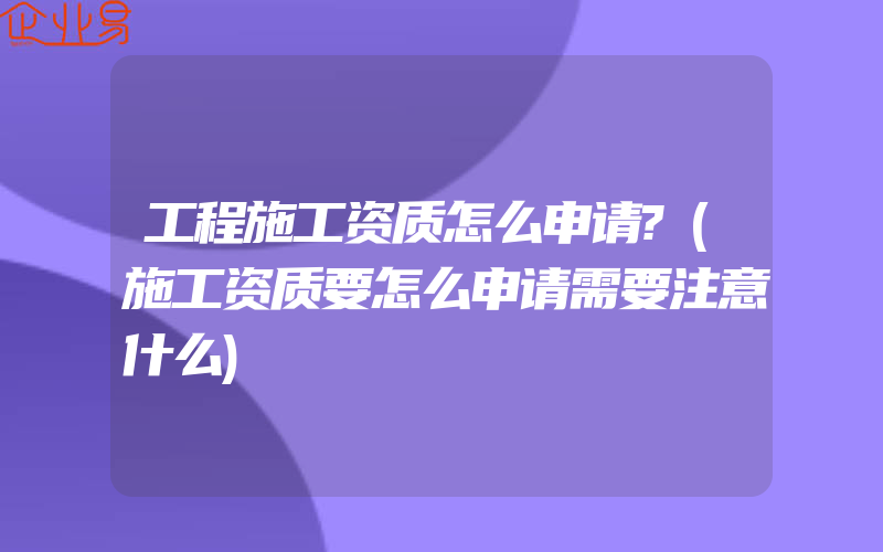 工程施工资质怎么申请?(施工资质要怎么申请需要注意什么)