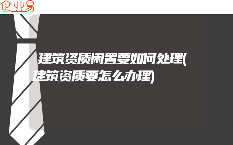 建筑资质闲置要如何处理(建筑资质要怎么办理)