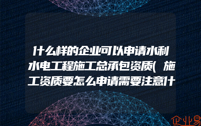 什么样的企业可以申请水利水电工程施工总承包资质(施工资质要怎么申请需要注意什么)