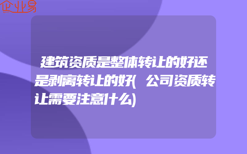 建筑资质是整体转让的好还是剥离转让的好(公司资质转让需要注意什么)