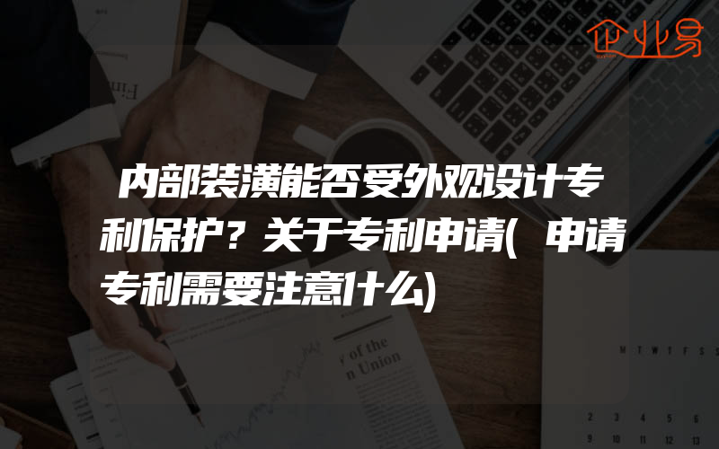 内部装潢能否受外观设计专利保护？关于专利申请(申请专利需要注意什么)