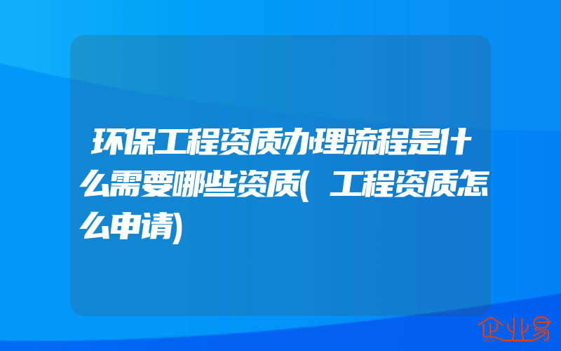 环保工程资质办理流程是什么需要哪些资质(工程资质怎么申请)