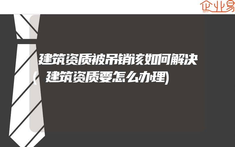 建筑资质被吊销该如何解决(建筑资质要怎么办理)