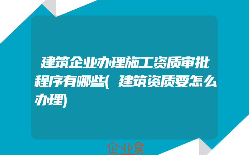 建筑企业办理施工资质审批程序有哪些(建筑资质要怎么办理)