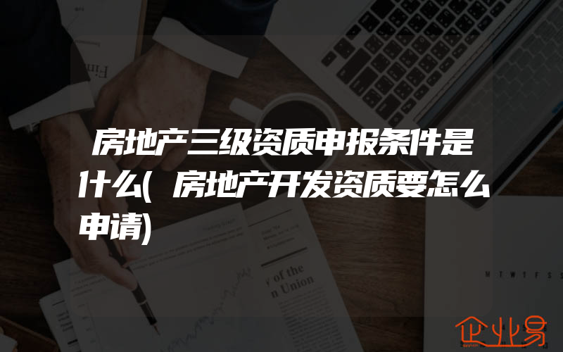 房地产三级资质申报条件是什么(房地产开发资质要怎么申请)