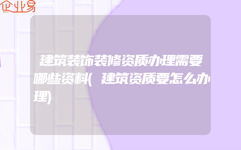 建筑装饰装修资质办理需要哪些资料(建筑资质要怎么办理)