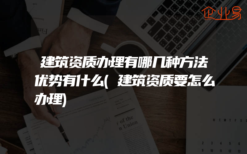 建筑资质办理有哪几种方法优势有什么(建筑资质要怎么办理)