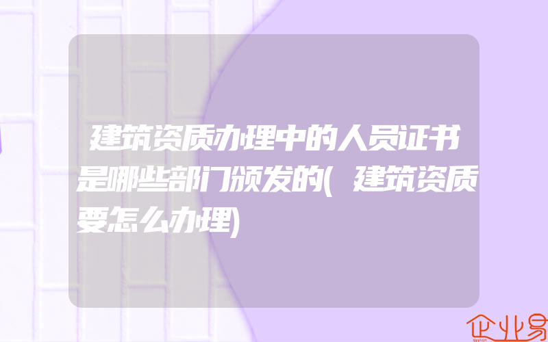 建筑资质办理中的人员证书是哪些部门颁发的(建筑资质要怎么办理)