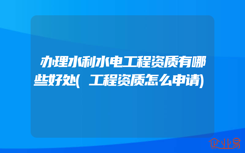 办理水利水电工程资质有哪些好处(工程资质怎么申请)