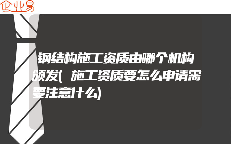 钢结构施工资质由哪个机构颁发(施工资质要怎么申请需要注意什么)