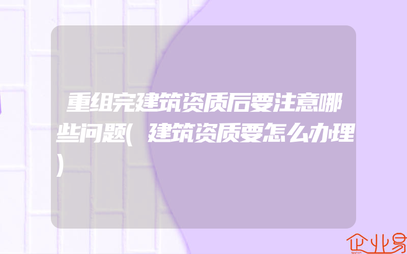 重组完建筑资质后要注意哪些问题(建筑资质要怎么办理)