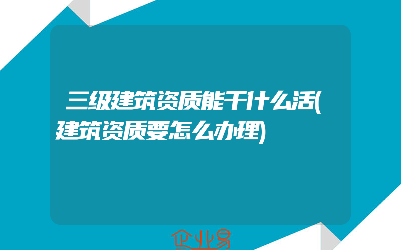 三级建筑资质能干什么活(建筑资质要怎么办理)