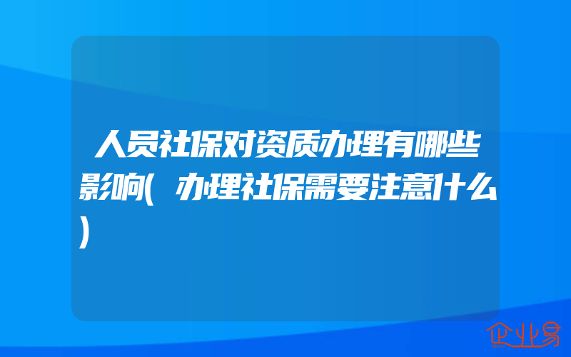 人员社保对资质办理有哪些影响(办理社保需要注意什么)