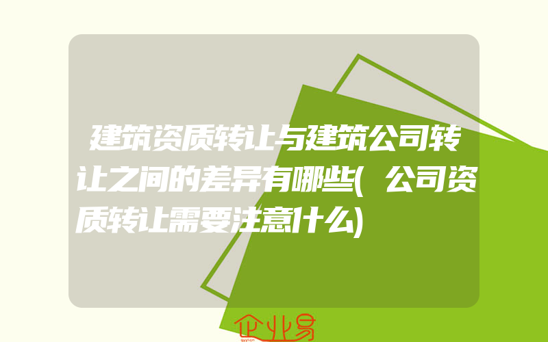 建筑资质转让与建筑公司转让之间的差异有哪些(公司资质转让需要注意什么)