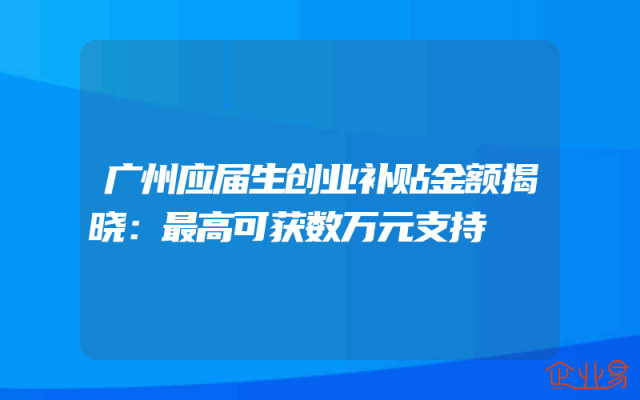 广州应届生创业补贴金额揭晓：最高可获数万元支持